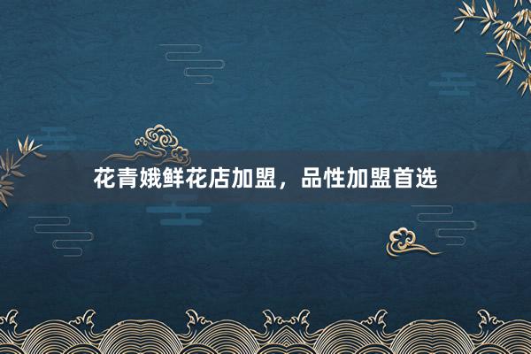 花青娥鲜花店加盟，品性加盟首选